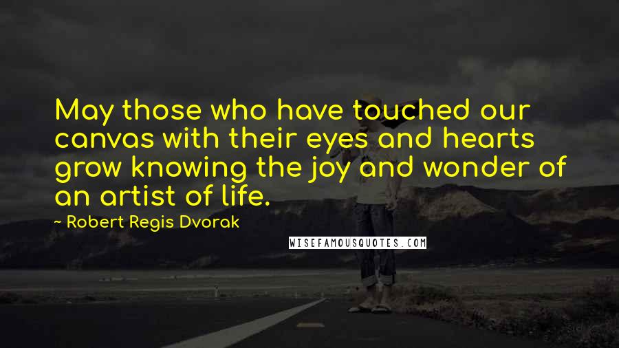 Robert Regis Dvorak Quotes: May those who have touched our canvas with their eyes and hearts grow knowing the joy and wonder of an artist of life.