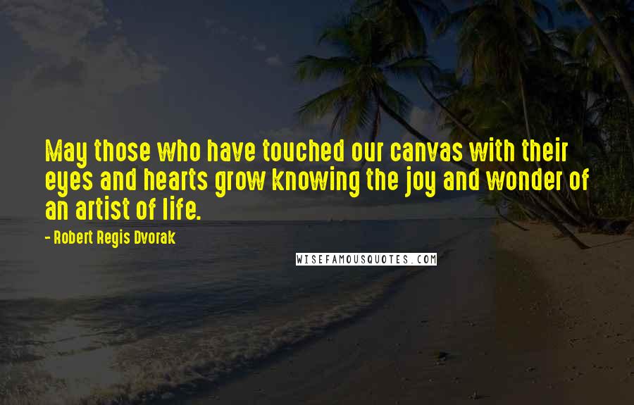 Robert Regis Dvorak Quotes: May those who have touched our canvas with their eyes and hearts grow knowing the joy and wonder of an artist of life.