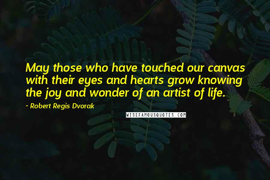 Robert Regis Dvorak Quotes: May those who have touched our canvas with their eyes and hearts grow knowing the joy and wonder of an artist of life.