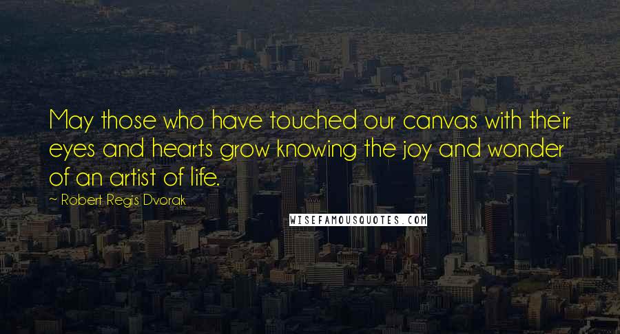 Robert Regis Dvorak Quotes: May those who have touched our canvas with their eyes and hearts grow knowing the joy and wonder of an artist of life.