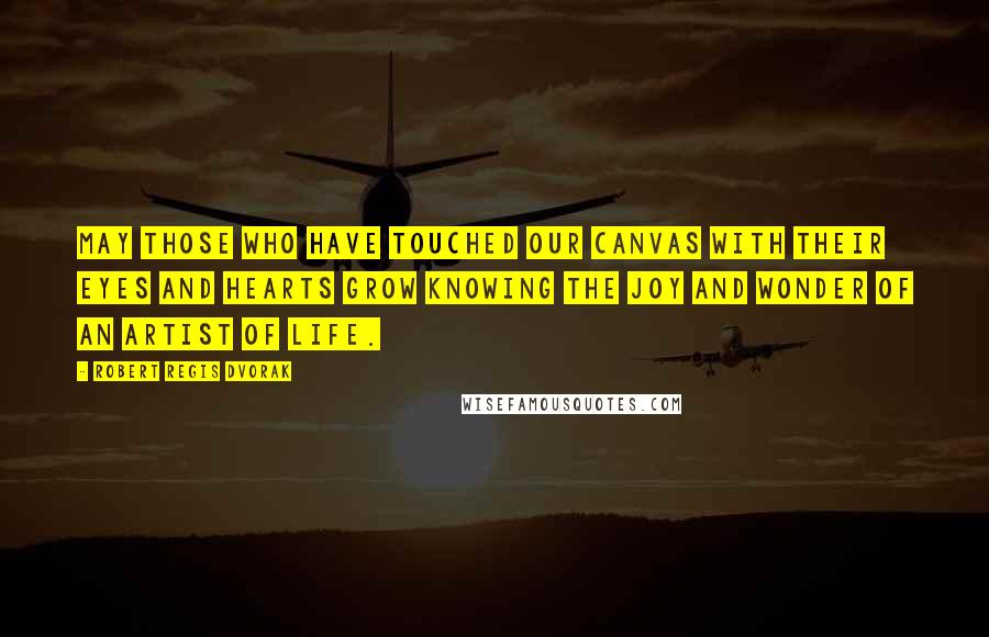 Robert Regis Dvorak Quotes: May those who have touched our canvas with their eyes and hearts grow knowing the joy and wonder of an artist of life.