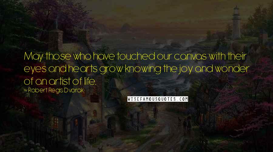 Robert Regis Dvorak Quotes: May those who have touched our canvas with their eyes and hearts grow knowing the joy and wonder of an artist of life.