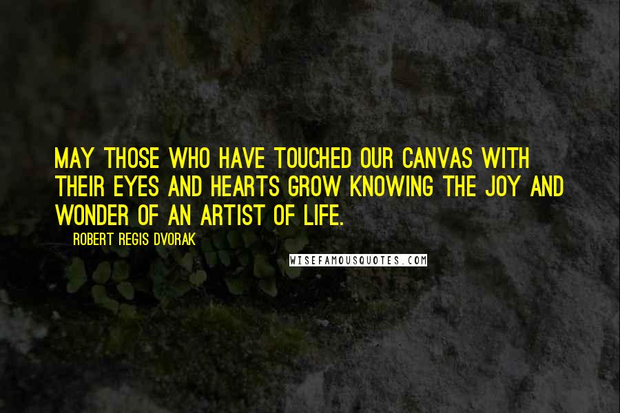 Robert Regis Dvorak Quotes: May those who have touched our canvas with their eyes and hearts grow knowing the joy and wonder of an artist of life.