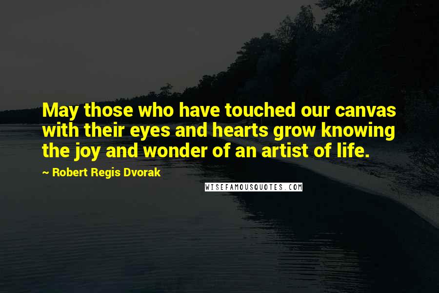 Robert Regis Dvorak Quotes: May those who have touched our canvas with their eyes and hearts grow knowing the joy and wonder of an artist of life.