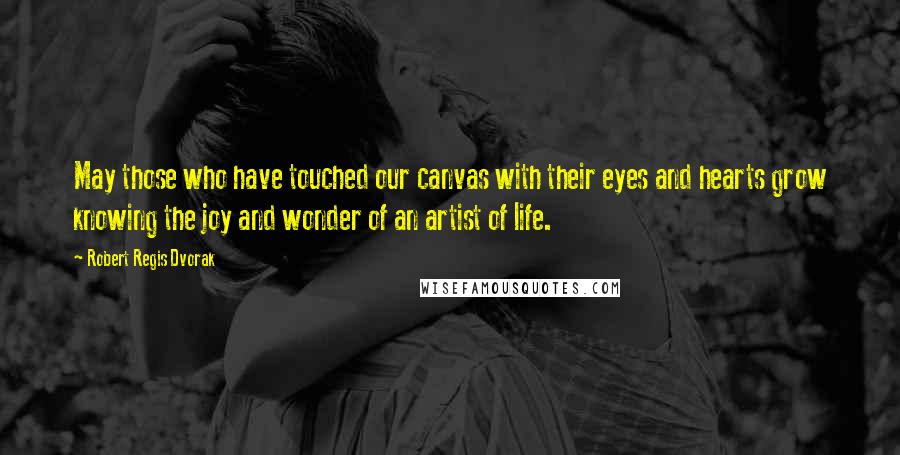 Robert Regis Dvorak Quotes: May those who have touched our canvas with their eyes and hearts grow knowing the joy and wonder of an artist of life.