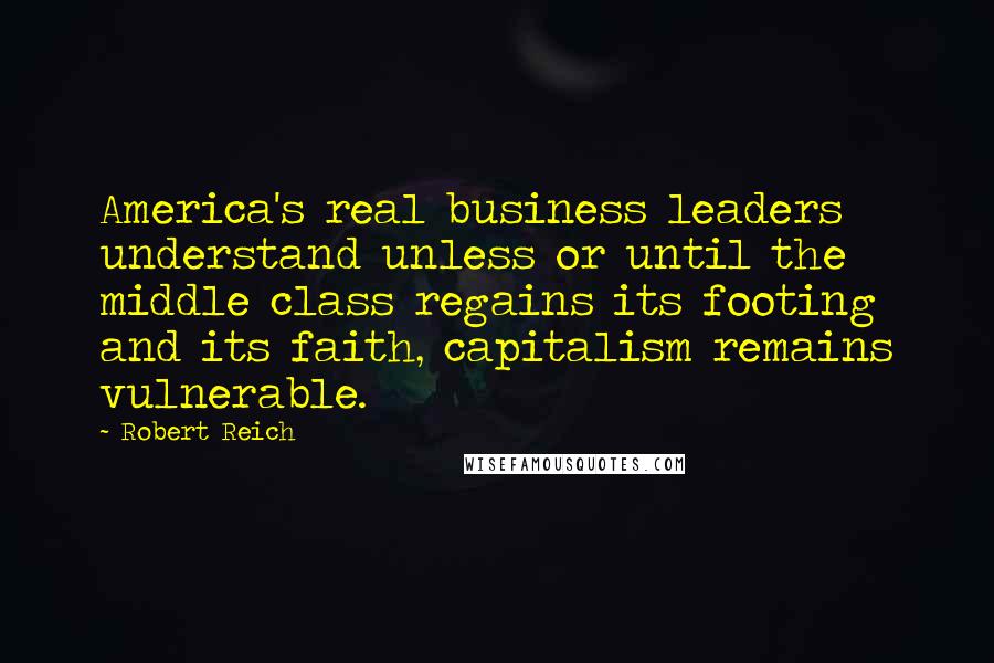 Robert Reich Quotes: America's real business leaders understand unless or until the middle class regains its footing and its faith, capitalism remains vulnerable.