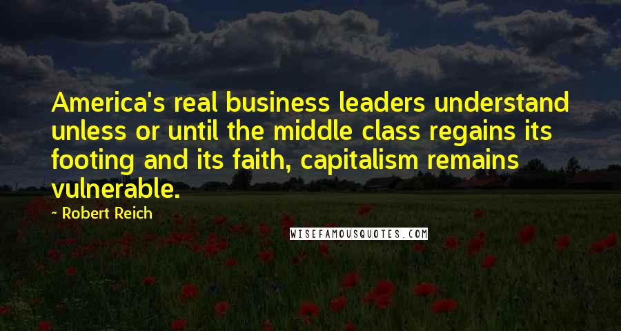 Robert Reich Quotes: America's real business leaders understand unless or until the middle class regains its footing and its faith, capitalism remains vulnerable.