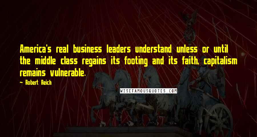 Robert Reich Quotes: America's real business leaders understand unless or until the middle class regains its footing and its faith, capitalism remains vulnerable.