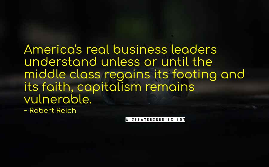 Robert Reich Quotes: America's real business leaders understand unless or until the middle class regains its footing and its faith, capitalism remains vulnerable.