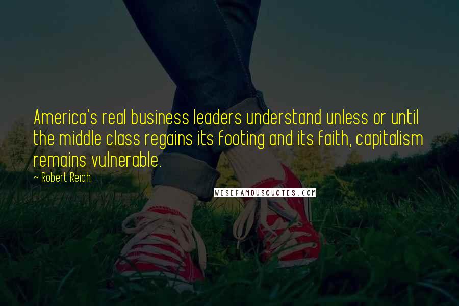 Robert Reich Quotes: America's real business leaders understand unless or until the middle class regains its footing and its faith, capitalism remains vulnerable.