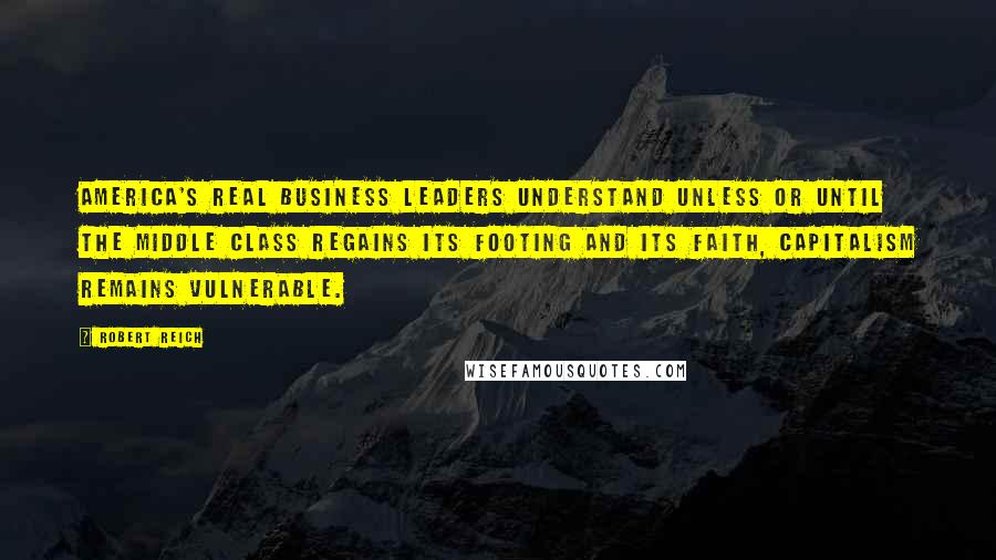 Robert Reich Quotes: America's real business leaders understand unless or until the middle class regains its footing and its faith, capitalism remains vulnerable.