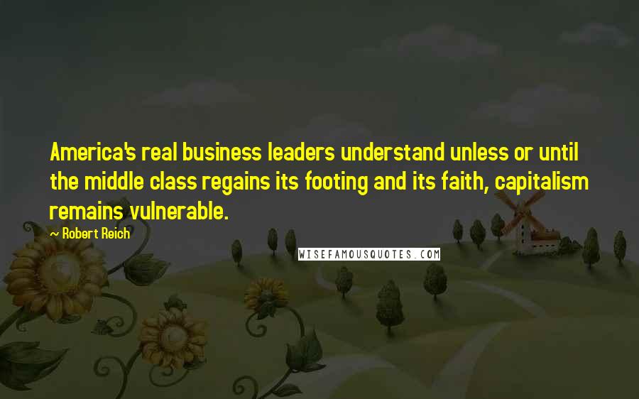 Robert Reich Quotes: America's real business leaders understand unless or until the middle class regains its footing and its faith, capitalism remains vulnerable.