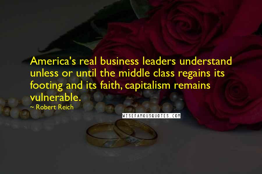 Robert Reich Quotes: America's real business leaders understand unless or until the middle class regains its footing and its faith, capitalism remains vulnerable.