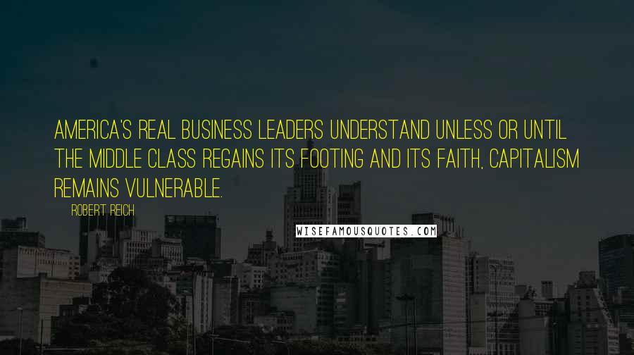 Robert Reich Quotes: America's real business leaders understand unless or until the middle class regains its footing and its faith, capitalism remains vulnerable.