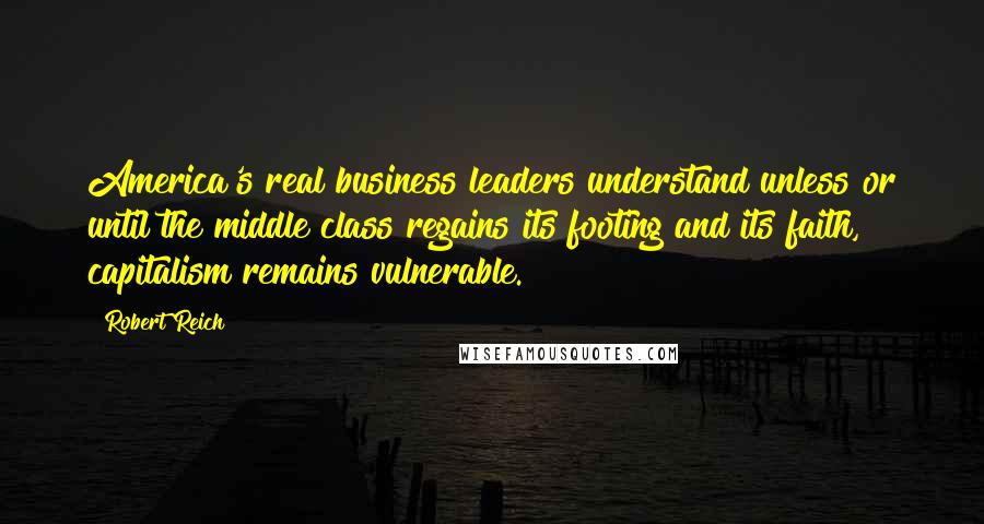 Robert Reich Quotes: America's real business leaders understand unless or until the middle class regains its footing and its faith, capitalism remains vulnerable.