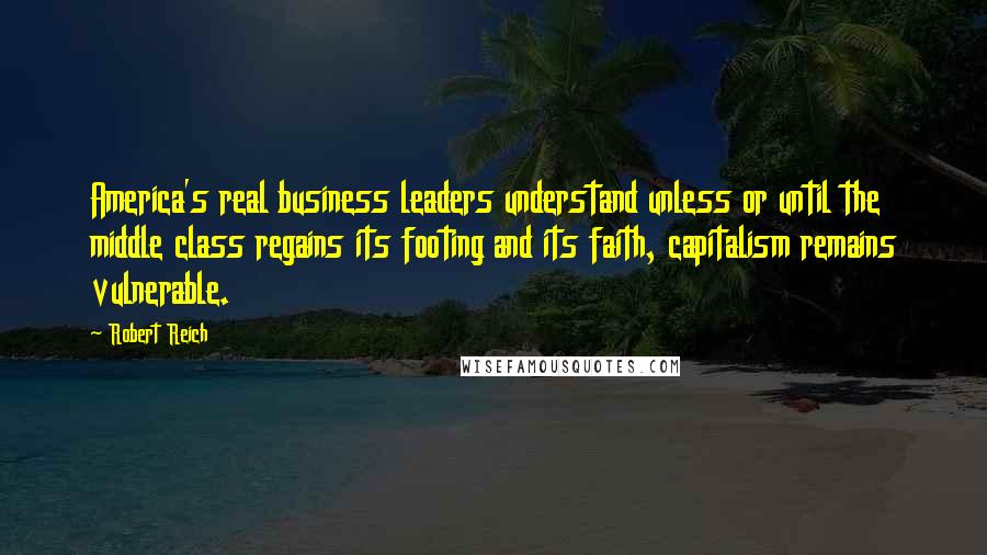 Robert Reich Quotes: America's real business leaders understand unless or until the middle class regains its footing and its faith, capitalism remains vulnerable.