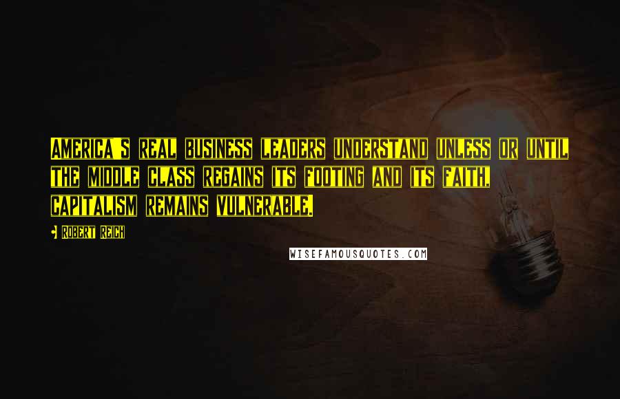 Robert Reich Quotes: America's real business leaders understand unless or until the middle class regains its footing and its faith, capitalism remains vulnerable.