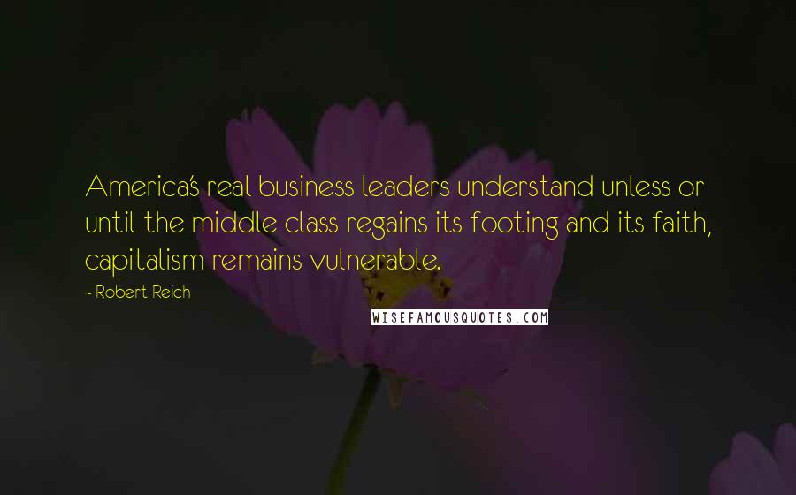 Robert Reich Quotes: America's real business leaders understand unless or until the middle class regains its footing and its faith, capitalism remains vulnerable.