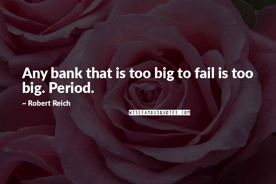 Robert Reich Quotes: Any bank that is too big to fail is too big. Period.