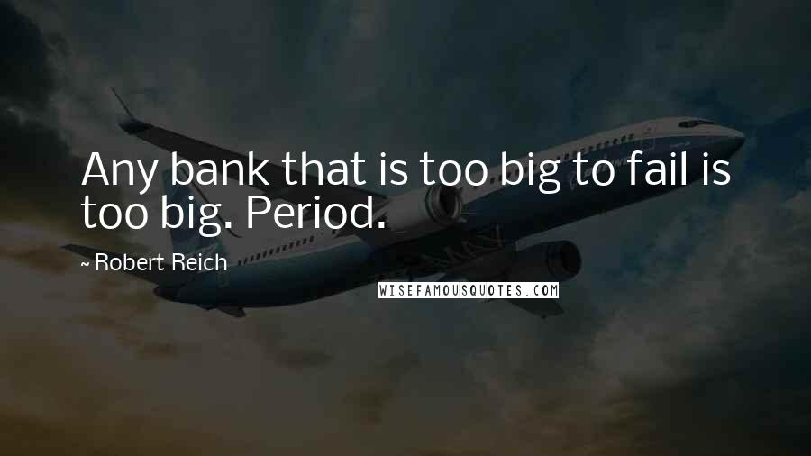 Robert Reich Quotes: Any bank that is too big to fail is too big. Period.