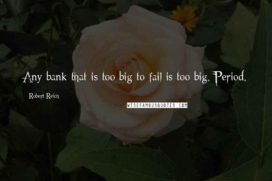 Robert Reich Quotes: Any bank that is too big to fail is too big. Period.