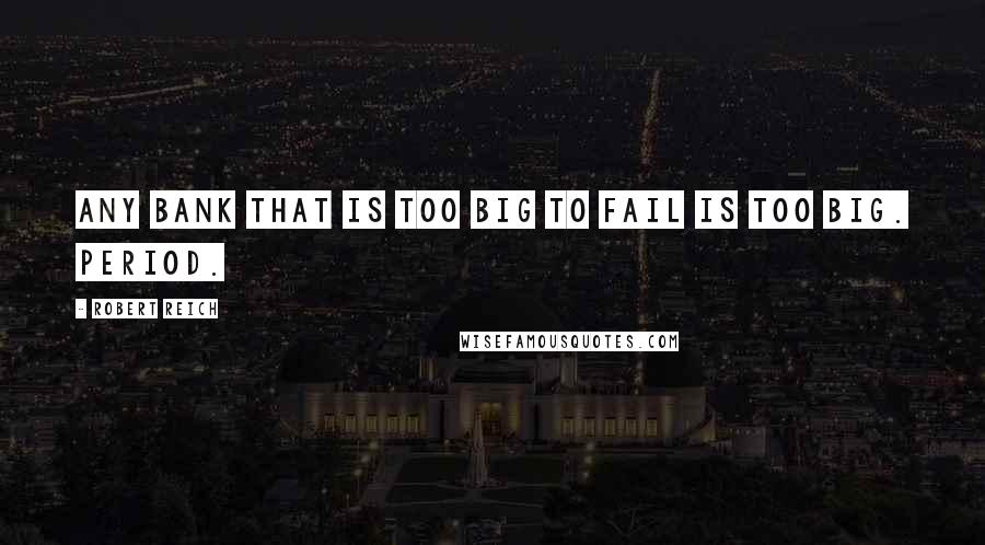 Robert Reich Quotes: Any bank that is too big to fail is too big. Period.