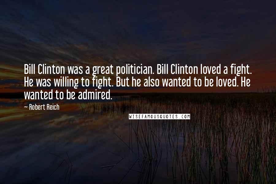 Robert Reich Quotes: Bill Clinton was a great politician. Bill Clinton loved a fight. He was willing to fight. But he also wanted to be loved. He wanted to be admired.