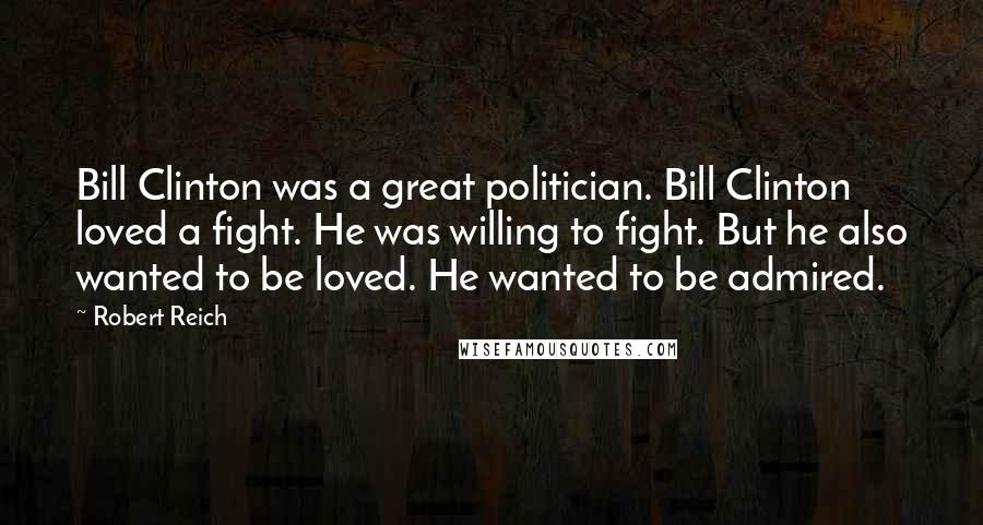 Robert Reich Quotes: Bill Clinton was a great politician. Bill Clinton loved a fight. He was willing to fight. But he also wanted to be loved. He wanted to be admired.