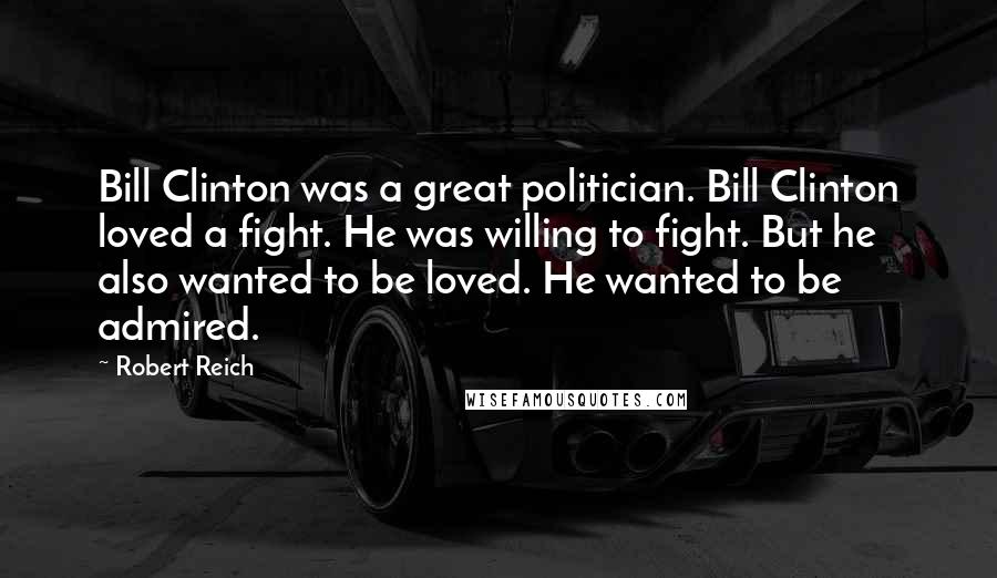 Robert Reich Quotes: Bill Clinton was a great politician. Bill Clinton loved a fight. He was willing to fight. But he also wanted to be loved. He wanted to be admired.