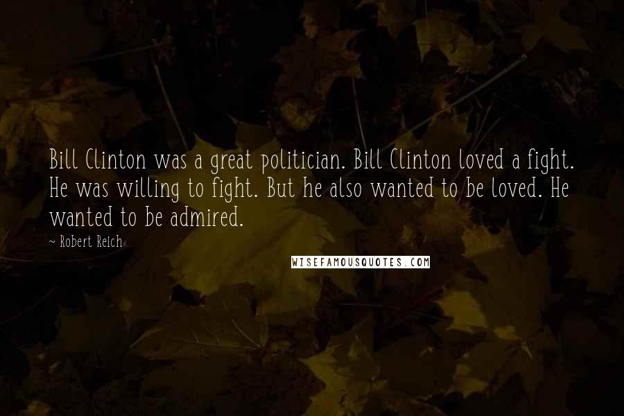 Robert Reich Quotes: Bill Clinton was a great politician. Bill Clinton loved a fight. He was willing to fight. But he also wanted to be loved. He wanted to be admired.