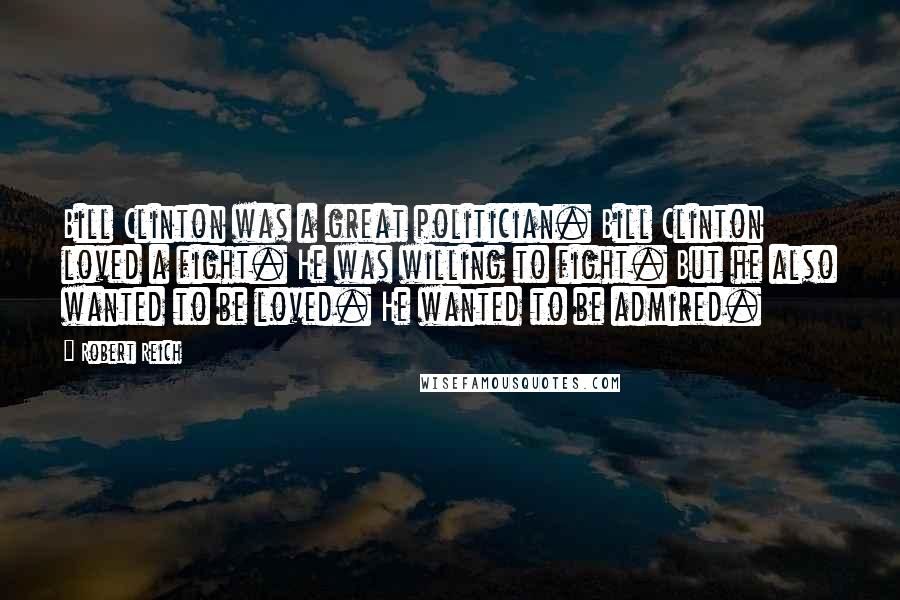 Robert Reich Quotes: Bill Clinton was a great politician. Bill Clinton loved a fight. He was willing to fight. But he also wanted to be loved. He wanted to be admired.