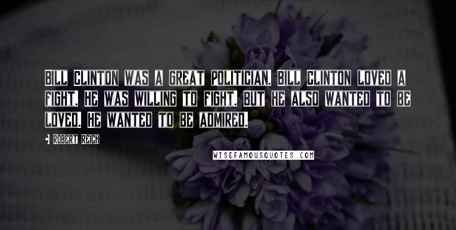 Robert Reich Quotes: Bill Clinton was a great politician. Bill Clinton loved a fight. He was willing to fight. But he also wanted to be loved. He wanted to be admired.