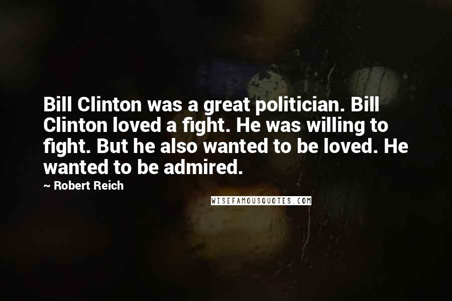 Robert Reich Quotes: Bill Clinton was a great politician. Bill Clinton loved a fight. He was willing to fight. But he also wanted to be loved. He wanted to be admired.