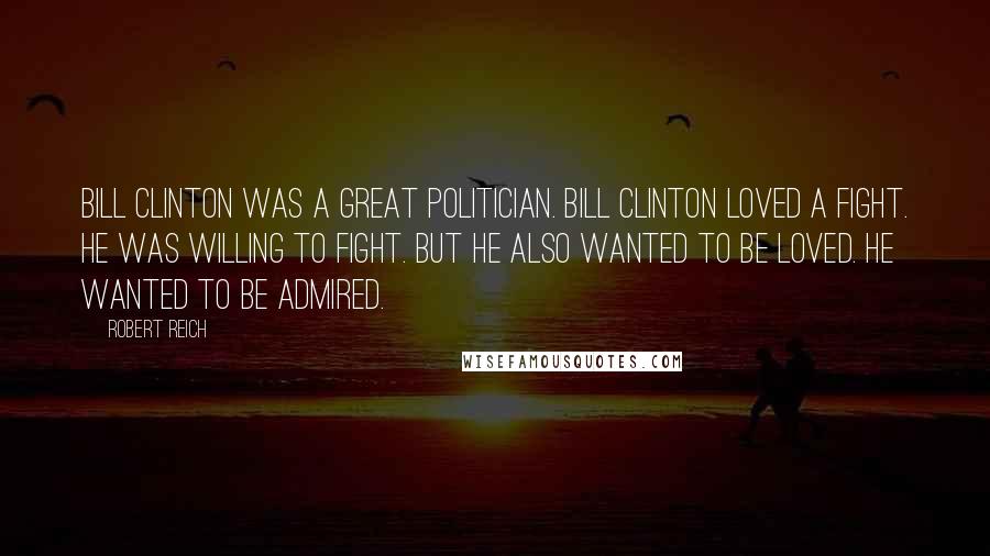 Robert Reich Quotes: Bill Clinton was a great politician. Bill Clinton loved a fight. He was willing to fight. But he also wanted to be loved. He wanted to be admired.