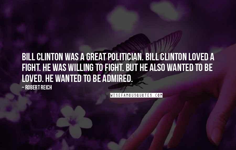 Robert Reich Quotes: Bill Clinton was a great politician. Bill Clinton loved a fight. He was willing to fight. But he also wanted to be loved. He wanted to be admired.