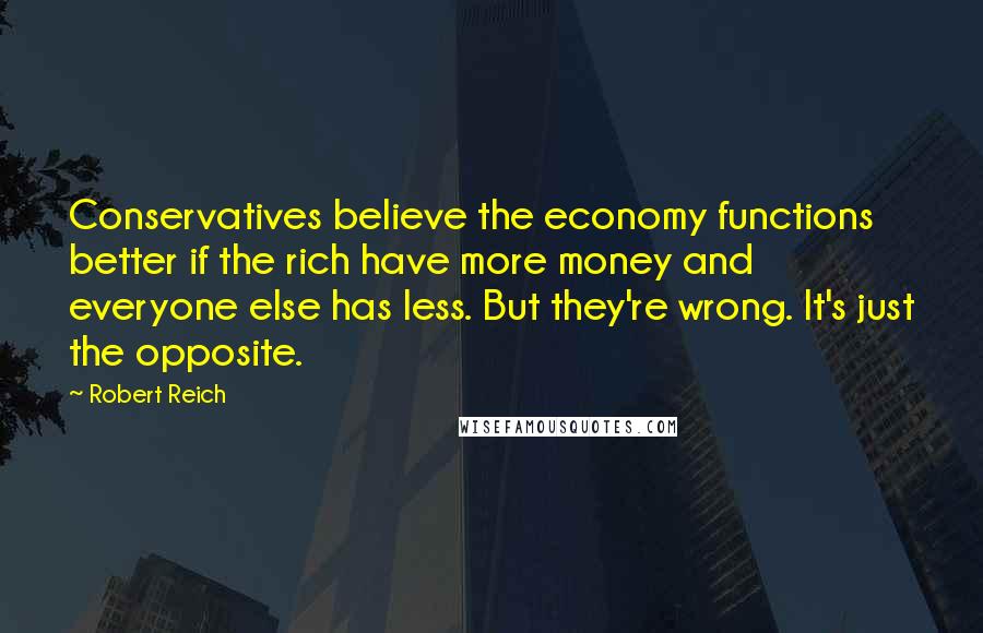 Robert Reich Quotes: Conservatives believe the economy functions better if the rich have more money and everyone else has less. But they're wrong. It's just the opposite.