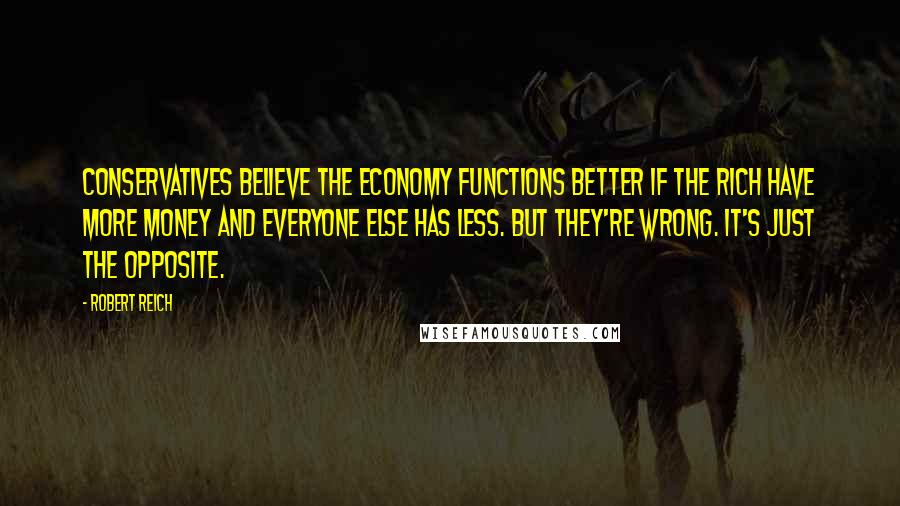 Robert Reich Quotes: Conservatives believe the economy functions better if the rich have more money and everyone else has less. But they're wrong. It's just the opposite.