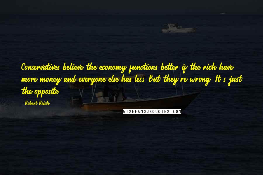 Robert Reich Quotes: Conservatives believe the economy functions better if the rich have more money and everyone else has less. But they're wrong. It's just the opposite.