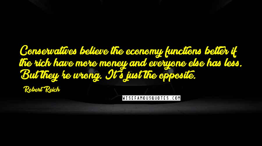 Robert Reich Quotes: Conservatives believe the economy functions better if the rich have more money and everyone else has less. But they're wrong. It's just the opposite.