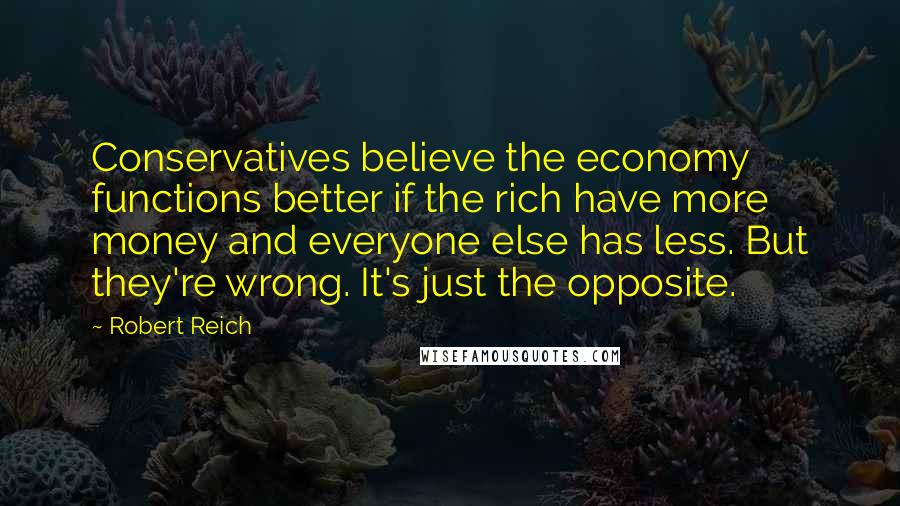 Robert Reich Quotes: Conservatives believe the economy functions better if the rich have more money and everyone else has less. But they're wrong. It's just the opposite.