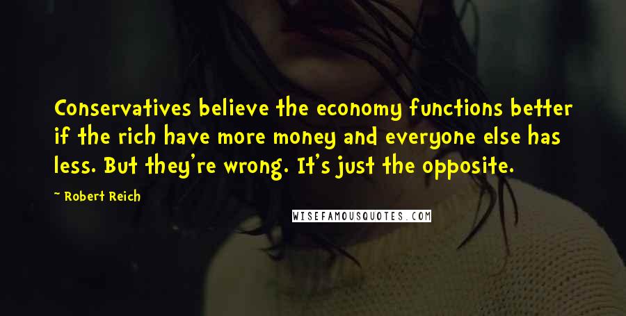 Robert Reich Quotes: Conservatives believe the economy functions better if the rich have more money and everyone else has less. But they're wrong. It's just the opposite.