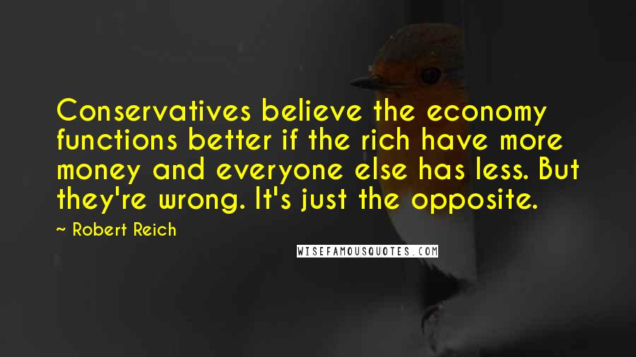 Robert Reich Quotes: Conservatives believe the economy functions better if the rich have more money and everyone else has less. But they're wrong. It's just the opposite.