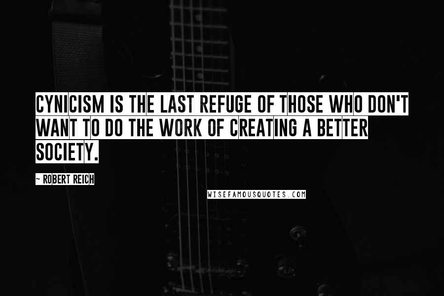 Robert Reich Quotes: Cynicism is the last refuge of those who don't want to do the work of creating a better society.