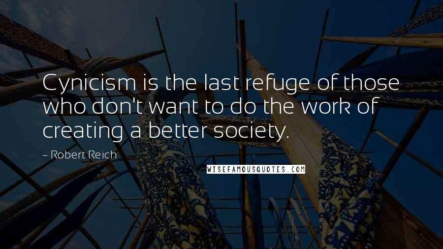 Robert Reich Quotes: Cynicism is the last refuge of those who don't want to do the work of creating a better society.