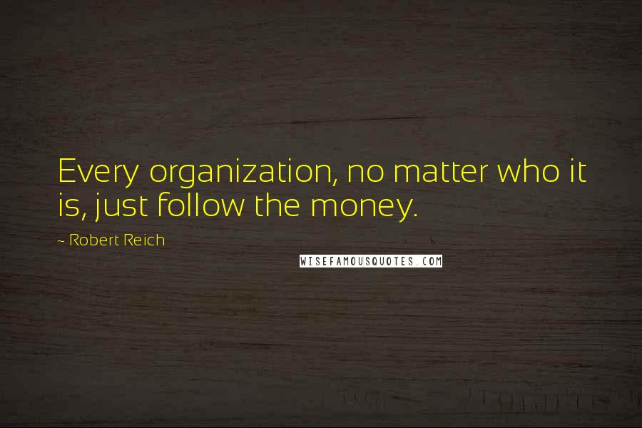 Robert Reich Quotes: Every organization, no matter who it is, just follow the money.