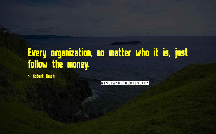 Robert Reich Quotes: Every organization, no matter who it is, just follow the money.