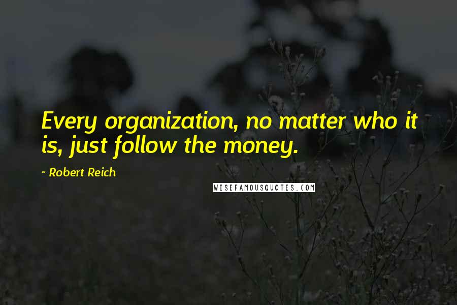 Robert Reich Quotes: Every organization, no matter who it is, just follow the money.