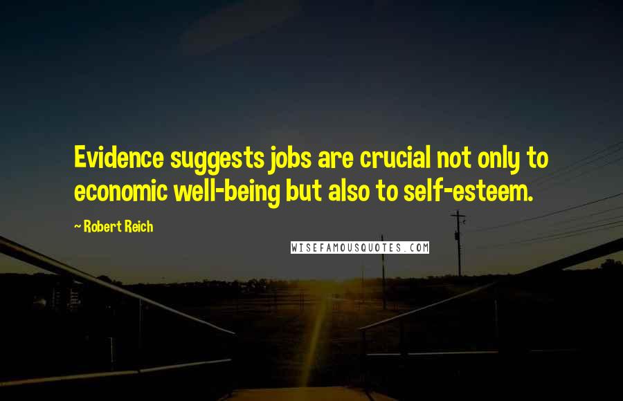 Robert Reich Quotes: Evidence suggests jobs are crucial not only to economic well-being but also to self-esteem.