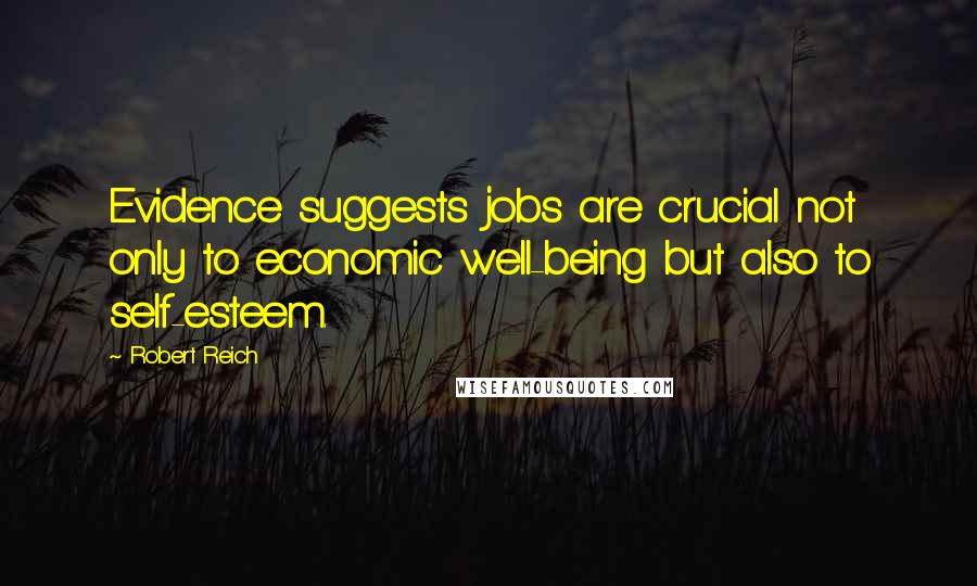 Robert Reich Quotes: Evidence suggests jobs are crucial not only to economic well-being but also to self-esteem.