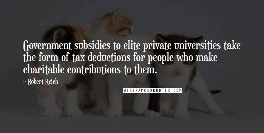 Robert Reich Quotes: Government subsidies to elite private universities take the form of tax deductions for people who make charitable contributions to them.